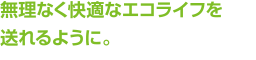 無理なく快適なエコライフを送れるように。