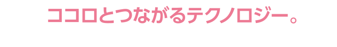 ココロとつながるテクノロジー。