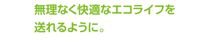 無理なく快適なエコライフを送れるように。